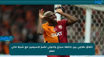 اتفاق نهائي بين جالطة سراي ونابولي لضم أوسيمين مع شرط مالي مهم